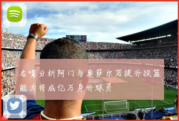 名嘴分析阿门与奥萨尔若提升投篮能力将成亿万身价球员