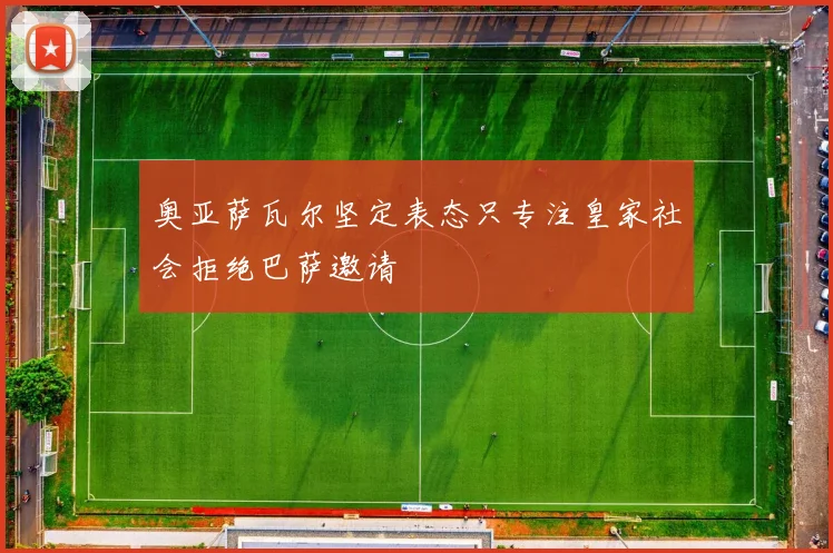 奥亚萨瓦尔坚定表态只专注皇家社会拒绝巴萨邀请