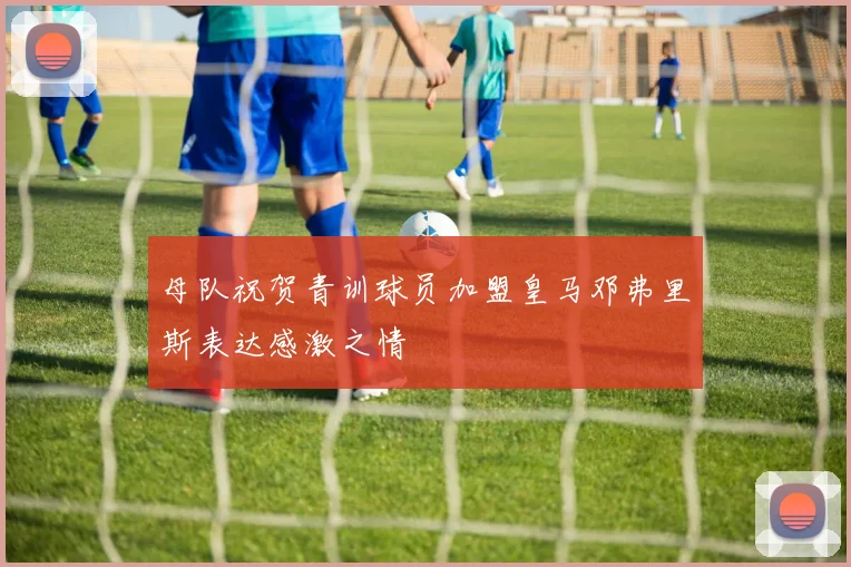 母队祝贺青训球员加盟皇马邓弗里斯表达感激之情