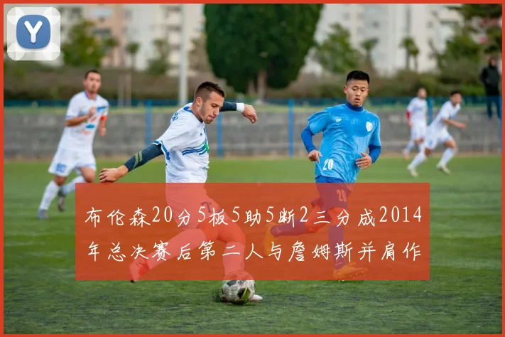 布伦森20分5板5助5断2三分成2014年总决赛后第二人与詹姆斯并肩作战