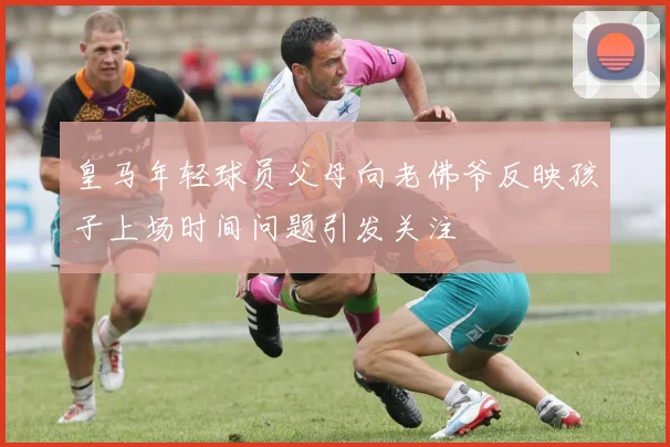 皇马年轻球员父母向老佛爷反映孩子上场时间问题引发关注