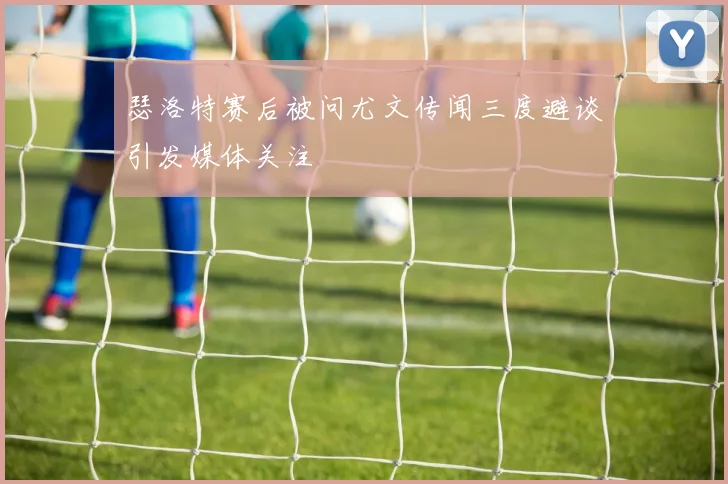瑟洛特赛后被问尤文传闻三度避谈引发媒体关注