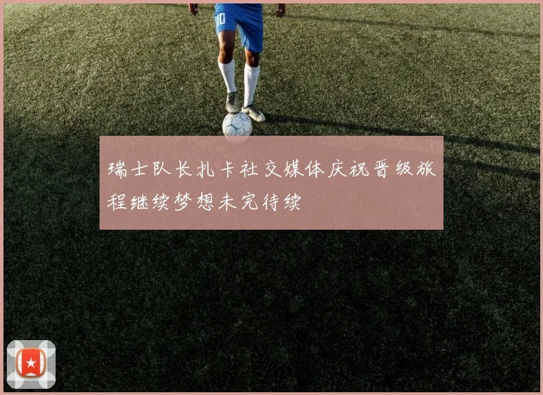 瑞士队长扎卡社交媒体庆祝晋级旅程继续梦想未完待续