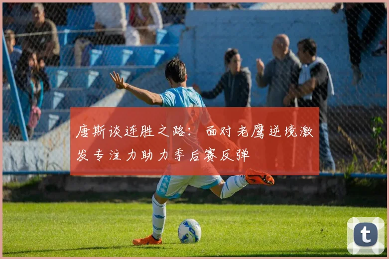 唐斯谈连胜之路：面对老鹰逆境激发专注力助力季后赛反弹
