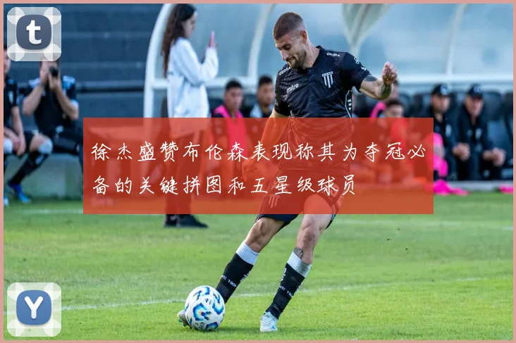 徐杰盛赞布伦森表现称其为夺冠必备的关键拼图和五星级球员