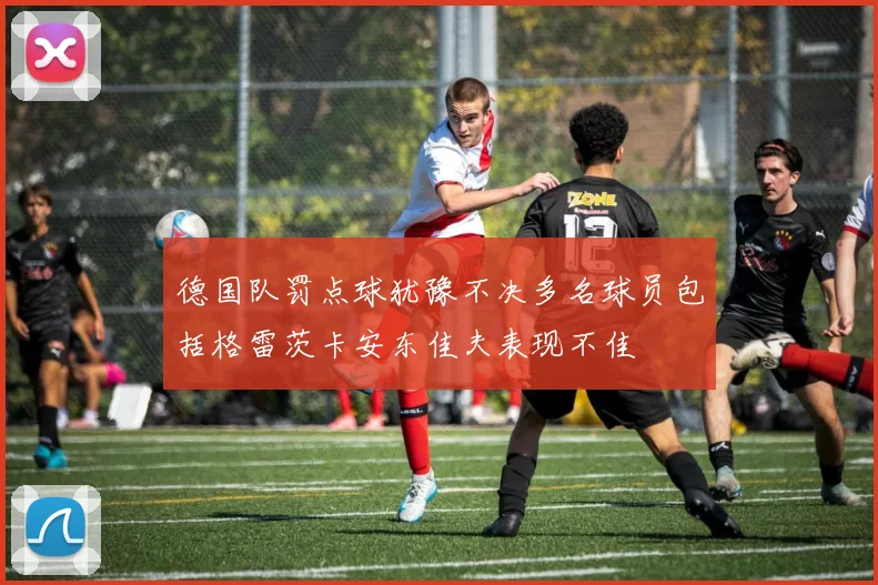 德国队罚点球犹豫不决多名球员包括格雷茨卡安东佳夫表现不佳