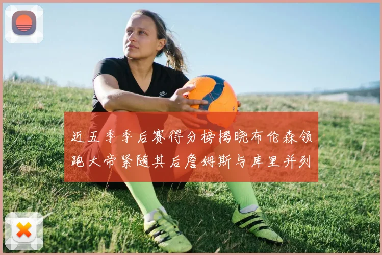 近五季季后赛得分榜揭晓布伦森领跑大帝紧随其后詹姆斯与库里并列第四